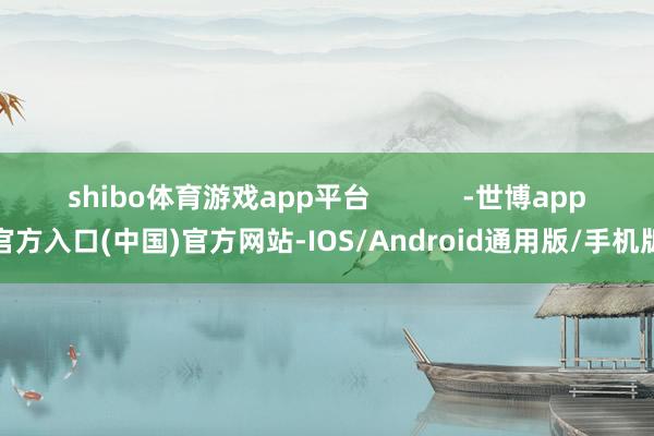 shibo体育游戏app平台            -世博app官方入口(中国)官方网站-IOS/Android通用版/手机版