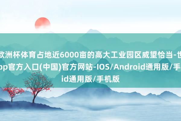 欧洲杯体育占地近6000亩的高大工业园区威望恰当-世博app官方入口(中国)官方网站-IOS/Android通用版/手机版