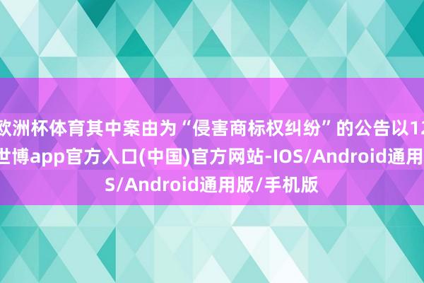 欧洲杯体育其中案由为“侵害商标权纠纷”的公告以120则居首-世博app官方入口(中国)官方网站-IOS/Android通用版/手机版