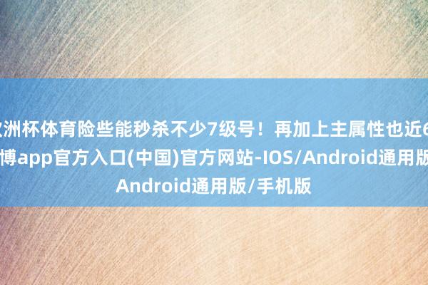 欧洲杯体育险些能秒杀不少7级号！再加上主属性也近6000了-世博app官方入口(中国)官方网站-IOS/Android通用版/手机版