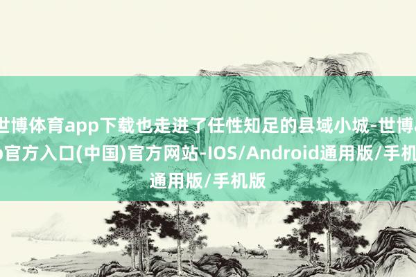 世博体育app下载也走进了任性知足的县域小城-世博app官方入口(中国)官方网站-IOS/Android通用版/手机版