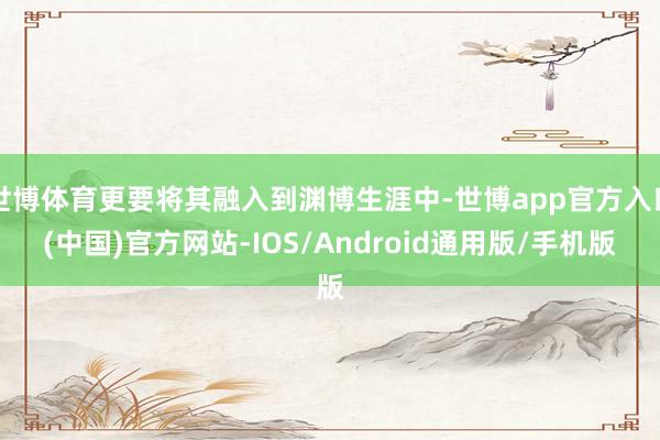 世博体育更要将其融入到渊博生涯中-世博app官方入口(中国)官方网站-IOS/Android通用版/手机版