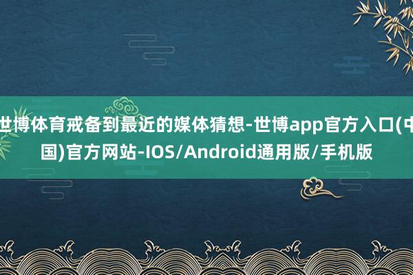 世博体育戒备到最近的媒体猜想-世博app官方入口(中国)官方网站-IOS/Android通用版/手机版