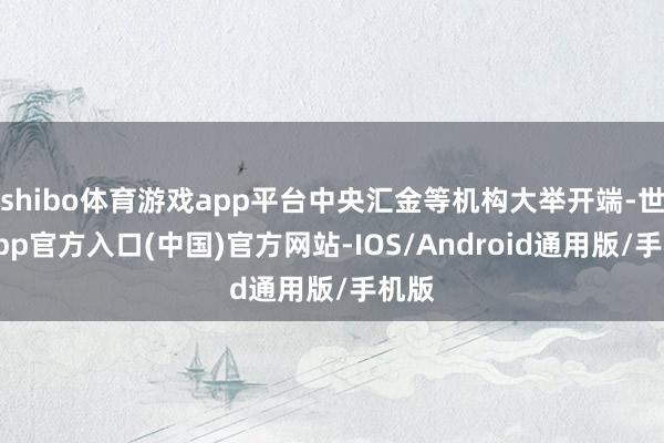 shibo体育游戏app平台中央汇金等机构大举开端-世博app官方入口(中国)官方网站-IOS/Android通用版/手机版