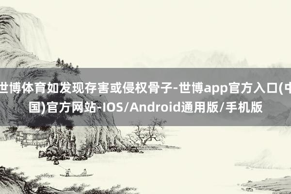 世博体育如发现存害或侵权骨子-世博app官方入口(中国)官方网站-IOS/Android通用版/手机版