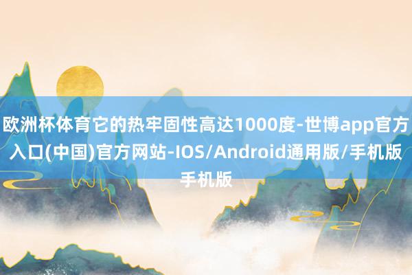 欧洲杯体育它的热牢固性高达1000度-世博app官方入口(中国)官方网站-IOS/Android通用版/手机版