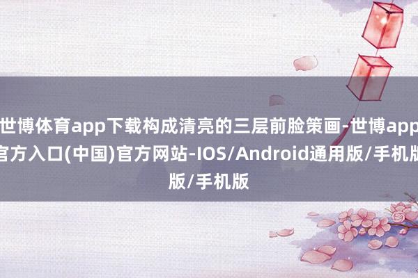 世博体育app下载构成清亮的三层前脸策画-世博app官方入口(中国)官方网站-IOS/Android通用版/手机版