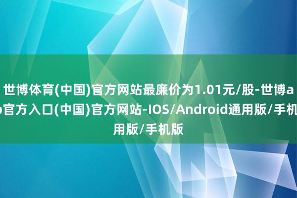 世博体育(中国)官方网站最廉价为1.01元/股-世博app官方入口(中国)官方网站-IOS/Android通用版/手机版