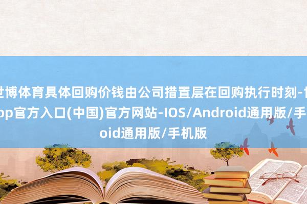 世博体育具体回购价钱由公司措置层在回购执行时刻-世博app官方入口(中国)官方网站-IOS/Android通用版/手机版