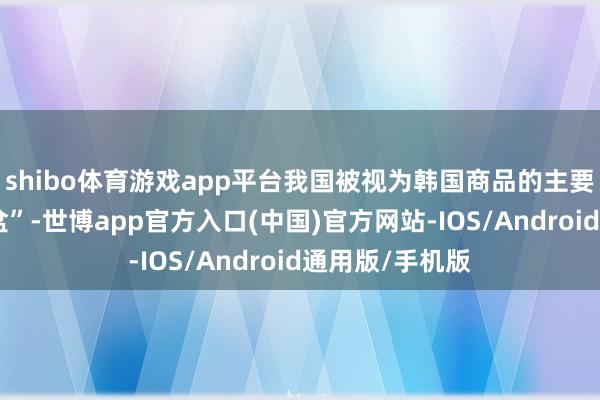 shibo体育游戏app平台我国被视为韩国商品的主要市集和“聚宝盆”-世博app官方入口(中国)官方网站-IOS/Android通用版/手机版