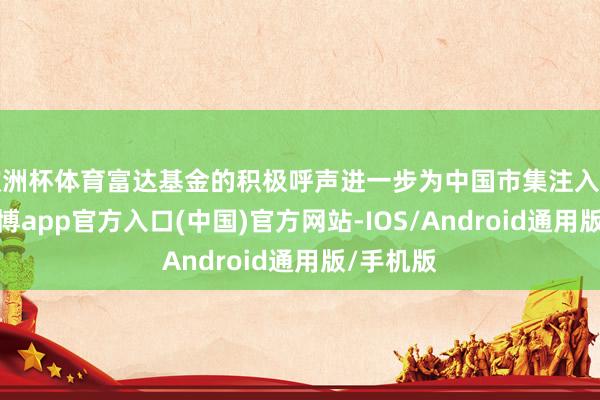 欧洲杯体育富达基金的积极呼声进一步为中国市集注入了活力-世博app官方入口(中国)官方网站-IOS/Android通用版/手机版