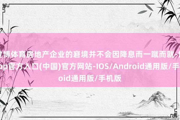 世博体育房地产企业的窘境并不会因降息而一蹴而就-世博app官方入口(中国)官方网站-IOS/Android通用版/手机版