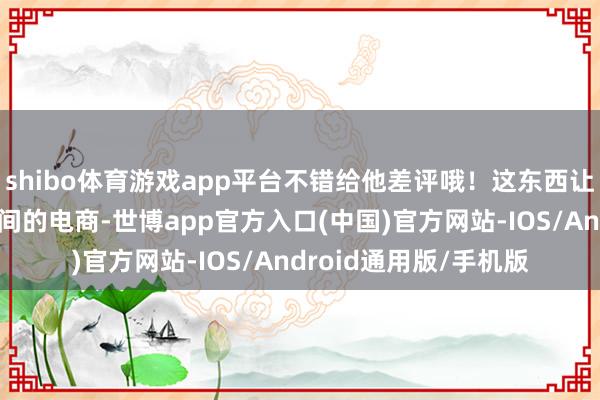 shibo体育游戏app平台不错给他差评哦！这东西让小探念念起来古早期间的电商-世博app官方入口(中国)官方网站-IOS/Android通用版/手机版