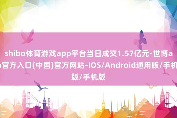 shibo体育游戏app平台当日成交1.57亿元-世博app官方入口(中国)官方网站-IOS/Android通用版/手机版