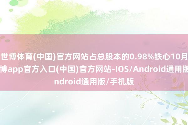 世博体育(中国)官方网站占总股本的0.98%铁心10月14日-世博app官方入口(中国)官方网站-IOS/Android通用版/手机版