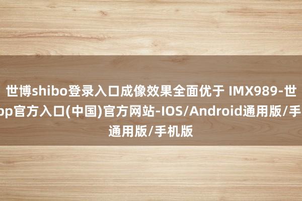 世博shibo登录入口成像效果全面优于 IMX989-世博app官方入口(中国)官方网站-IOS/Android通用版/手机版