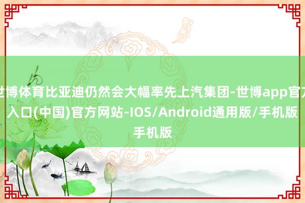 世博体育比亚迪仍然会大幅率先上汽集团-世博app官方入口(中国)官方网站-IOS/Android通用版/手机版