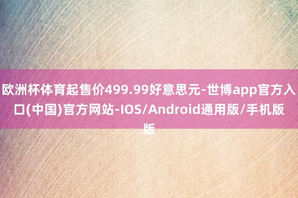 欧洲杯体育起售价499.99好意思元-世博app官方入口(中国)官方网站-IOS/Android通用版/手机版