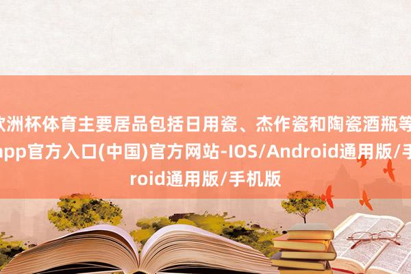 欧洲杯体育主要居品包括日用瓷、杰作瓷和陶瓷酒瓶等-世博app官方入口(中国)官方网站-IOS/Android通用版/手机版