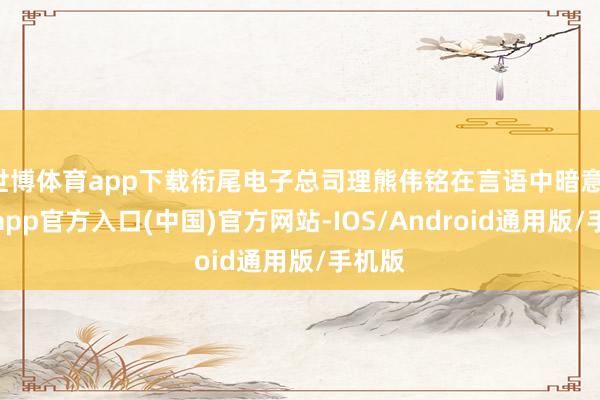 世博体育app下载衔尾电子总司理熊伟铭在言语中暗意-世博app官方入口(中国)官方网站-IOS/Android通用版/手机版