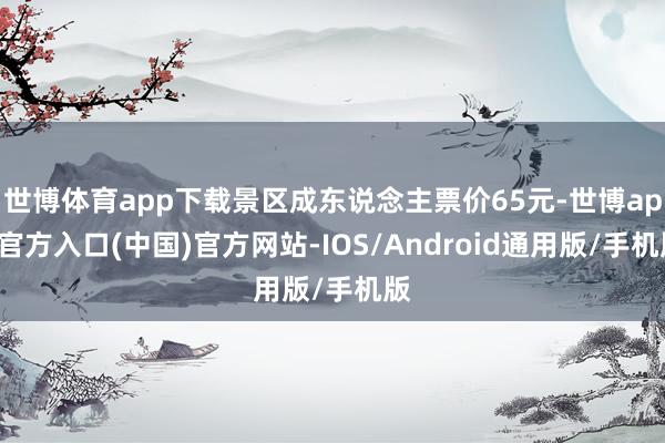 世博体育app下载景区成东说念主票价65元-世博app官方入口(中国)官方网站-IOS/Android通用版/手机版