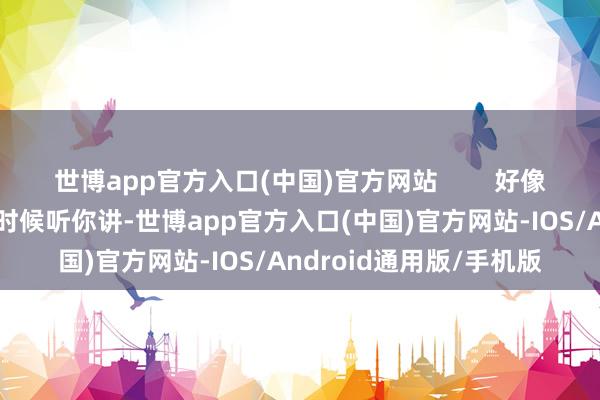 世博app官方入口(中国)官方网站        好像是在说：“我这会儿没时候听你讲-世博app官方入口(中国)官方网站-IOS/Android通用版/手机版