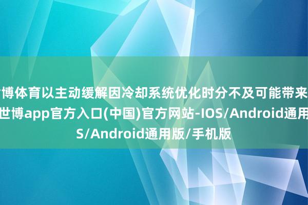 世博体育以主动缓解因冷却系统优化时分不及可能带来的潜在影响-世博app官方入口(中国)官方网站-IOS/Android通用版/手机版