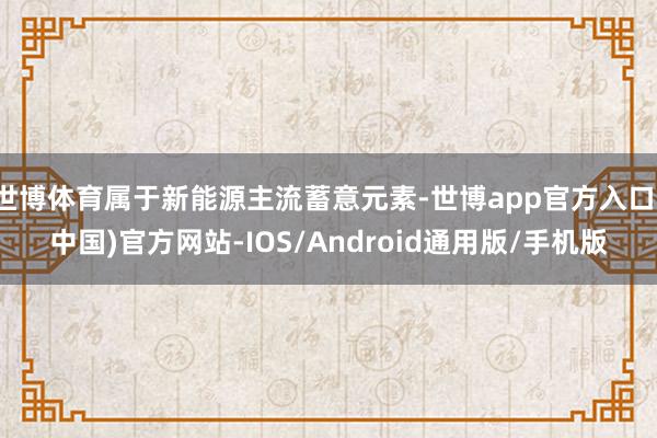 世博体育属于新能源主流蓄意元素-世博app官方入口(中国)官方网站-IOS/Android通用版/手机版