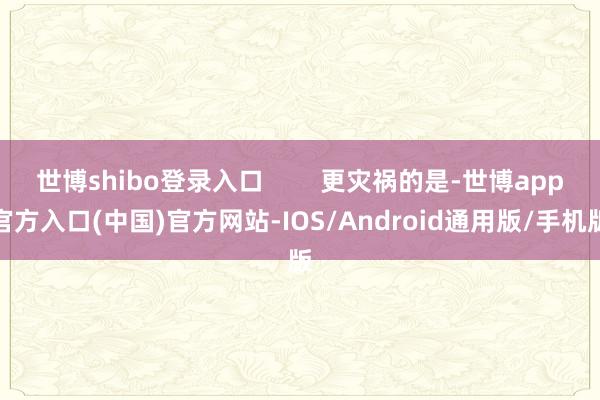 世博shibo登录入口        更灾祸的是-世博app官方入口(中国)官方网站-IOS/Android通用版/手机版