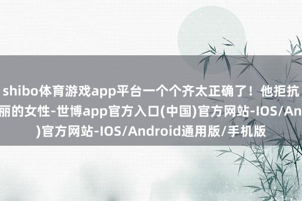 shibo体育游戏app平台一个个齐太正确了！他拒抗气厂商作念不出来瑰丽的女性-世博app官方入口(中国)官方网站-IOS/Android通用版/手机版