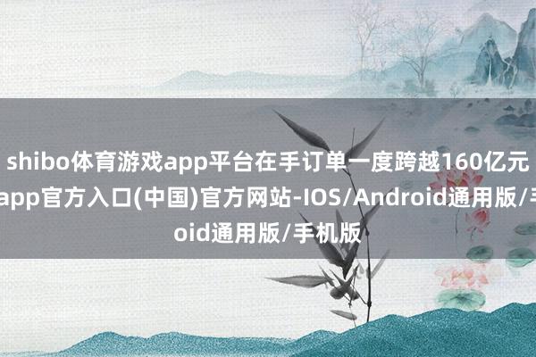 shibo体育游戏app平台在手订单一度跨越160亿元-世博app官方入口(中国)官方网站-IOS/Android通用版/手机版