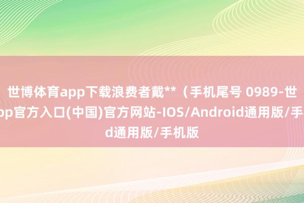 世博体育app下载浪费者戴**（手机尾号 0989-世博app官方入口(中国)官方网站-IOS/Android通用版/手机版