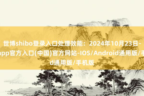 世博shibo登录入口处理效能：2024年10月23日-世博app官方入口(中国)官方网站-IOS/Android通用版/手机版