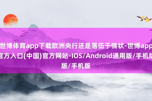 世博体育app下载欧洲央行还是落伍于情状-世博app官方入口(中国)官方网站-IOS/Android通用版/手机版