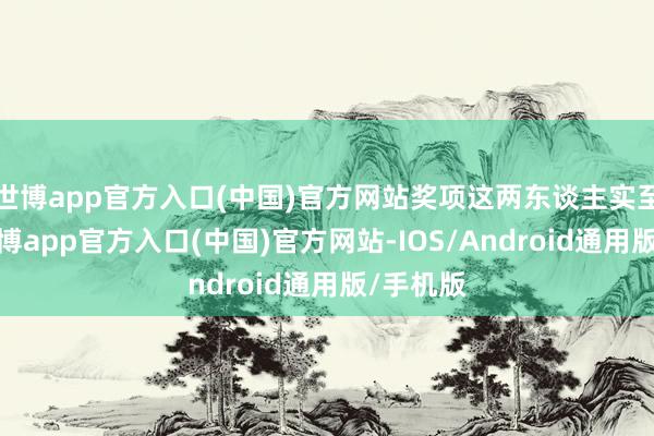 世博app官方入口(中国)官方网站奖项这两东谈主实至名归-世博app官方入口(中国)官方网站-IOS/Android通用版/手机版