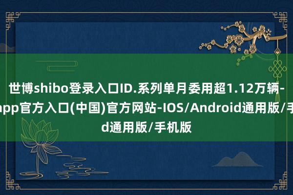 世博shibo登录入口ID.系列单月委用超1.12万辆-世博app官方入口(中国)官方网站-IOS/Android通用版/手机版