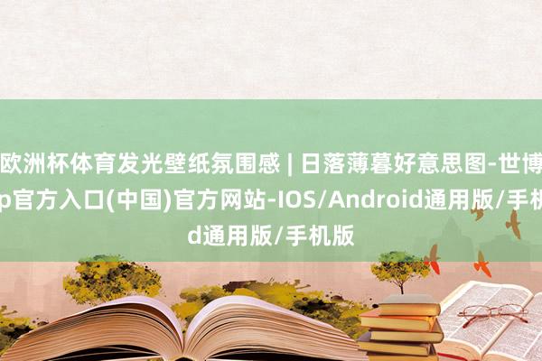 欧洲杯体育发光壁纸氛围感 | 日落薄暮好意思图-世博app官方入口(中国)官方网站-IOS/Android通用版/手机版