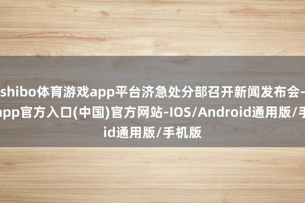 shibo体育游戏app平台济急处分部召开新闻发布会-世博app官方入口(中国)官方网站-IOS/Android通用版/手机版