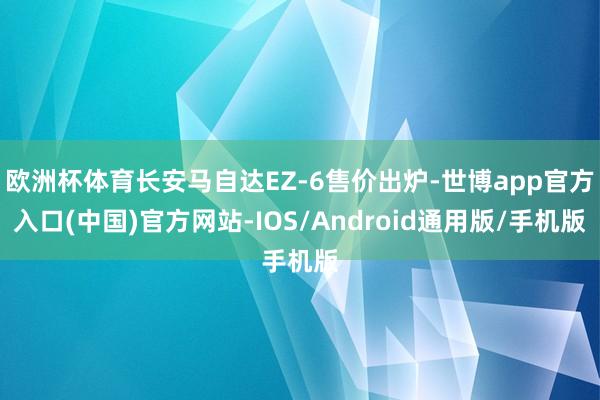 欧洲杯体育长安马自达EZ-6售价出炉-世博app官方入口(中国)官方网站-IOS/Android通用版/手机版