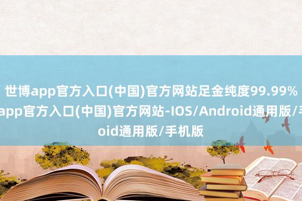 世博app官方入口(中国)官方网站足金纯度99.99%-世博app官方入口(中国)官方网站-IOS/Android通用版/手机版