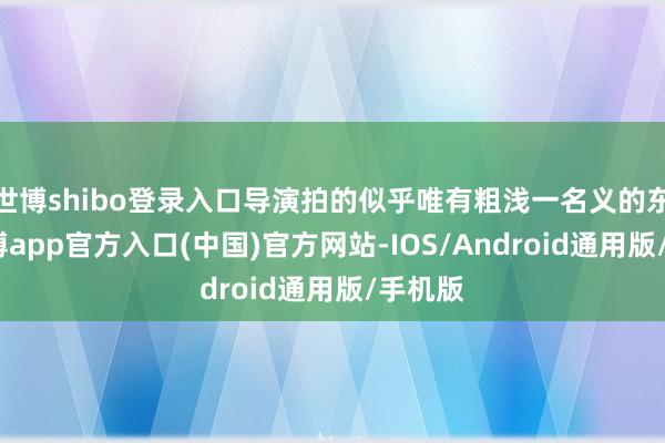 世博shibo登录入口导演拍的似乎唯有粗浅一名义的东西-世博app官方入口(中国)官方网站-IOS/Android通用版/手机版