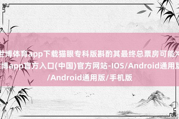 世博体育app下载猫眼专科版斟酌其最终总票房可能冲6亿元-世博app官方入口(中国)官方网站-IOS/Android通用版/手机版