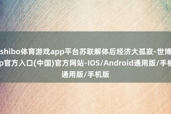 shibo体育游戏app平台苏联解体后经济大孤寂-世博app官方入口(中国)官方网站-IOS/Android通用版/手机版