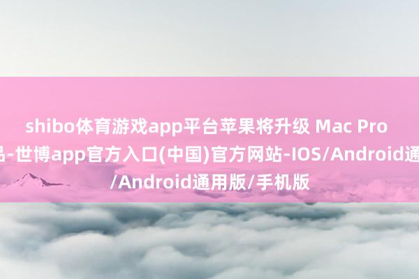 shibo体育游戏app平台苹果将升级 Mac Pro 中的包装物品-世博app官方入口(中国)官方网站-IOS/Android通用版/手机版