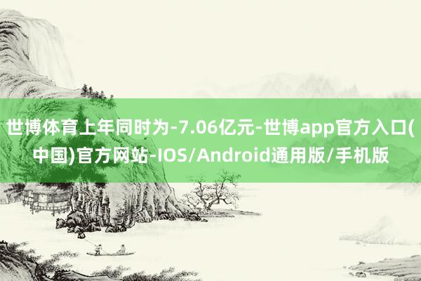 世博体育上年同时为-7.06亿元-世博app官方入口(中国)官方网站-IOS/Android通用版/手机版