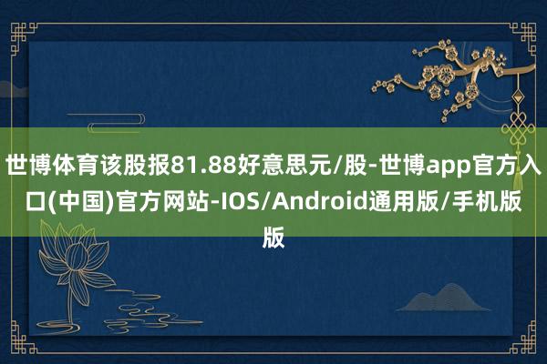 世博体育该股报81.88好意思元/股-世博app官方入口(中国)官方网站-IOS/Android通用版/手机版