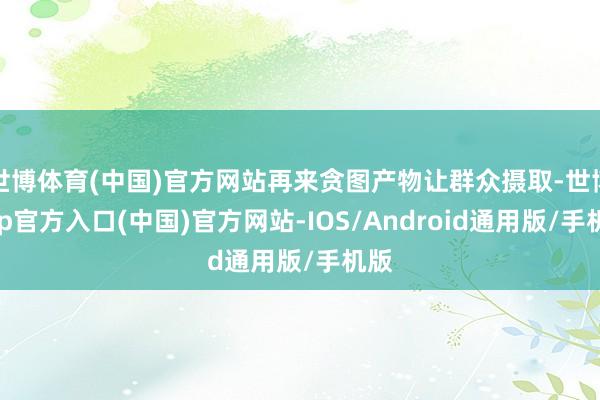 世博体育(中国)官方网站再来贪图产物让群众摄取-世博app官方入口(中国)官方网站-IOS/Android通用版/手机版