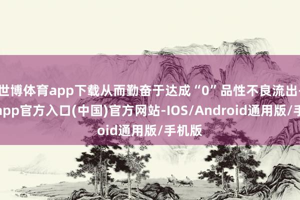 世博体育app下载从而勤奋于达成“0”品性不良流出-世博app官方入口(中国)官方网站-IOS/Android通用版/手机版