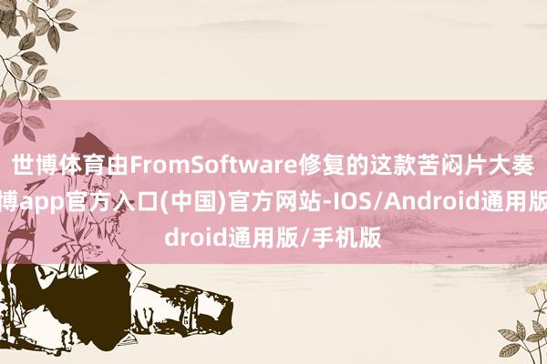 世博体育由FromSoftware修复的这款苦闷片大奏效利-世博app官方入口(中国)官方网站-IOS/Android通用版/手机版