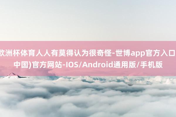 欧洲杯体育人人有莫得认为很奇怪-世博app官方入口(中国)官方网站-IOS/Android通用版/手机版